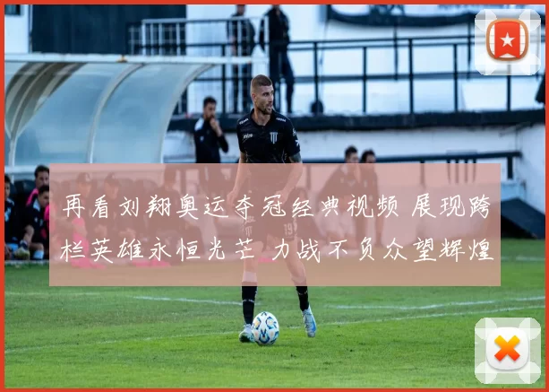 再看刘翔奥运夺冠经典视频 展现跨栏英雄永恒光芒 力战不负众望辉煌