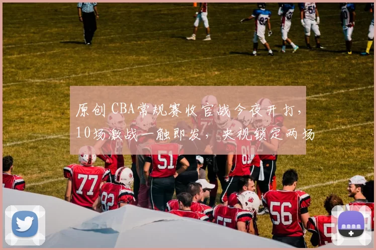 原创 CBA常规赛收官战今夜开打，10场激战一触即发，央视锁定两场重磅直播