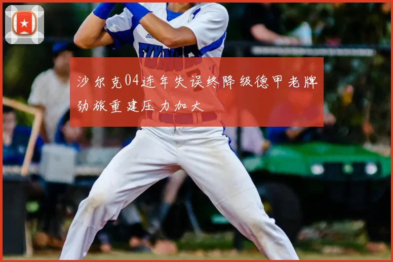 沙尔克04连年失误终降级德甲老牌劲旅重建压力加大
