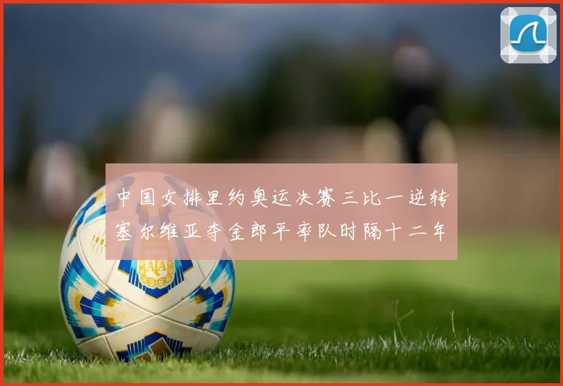 中国女排里约奥运决赛三比一逆转塞尔维亚夺金郎平率队时隔十二年再登顶