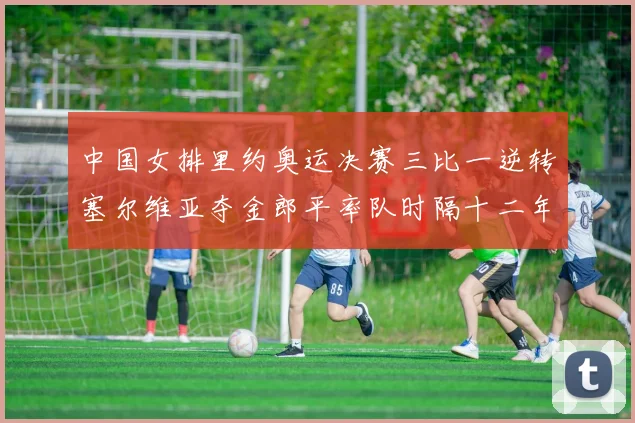 中国女排里约奥运决赛三比一逆转塞尔维亚夺金郎平率队时隔十二年再登顶