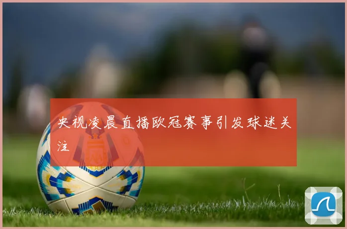央视凌晨直播欧冠赛事引发球迷关注