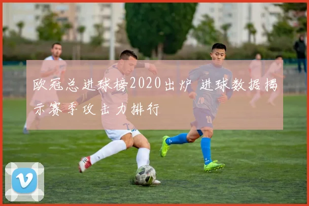 欧冠总进球榜2020出炉 进球数据揭示赛季攻击力排行