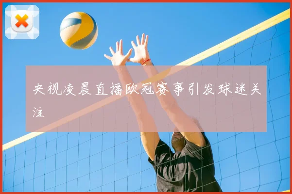 央视凌晨直播欧冠赛事引发球迷关注